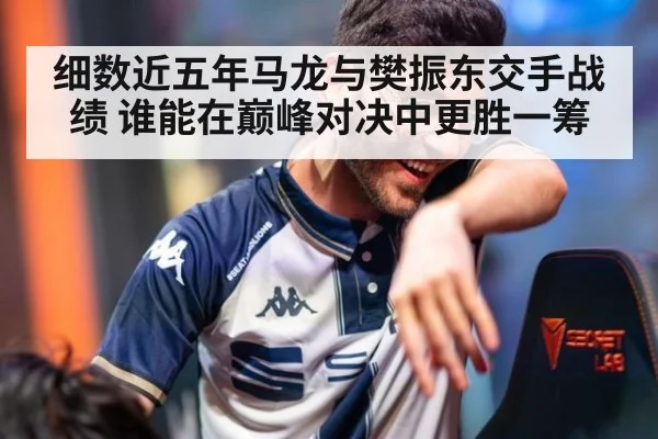 细数近五年马龙与樊振东交手战绩 谁能在巅峰对决中更胜一筹