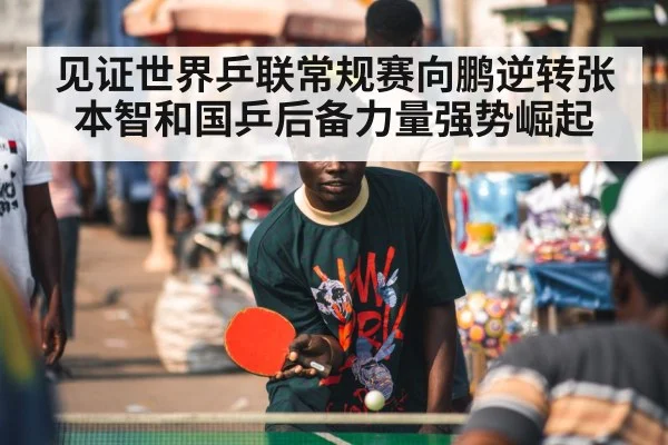 见证世界乒联常规赛向鹏逆转张本智和国乒后备力量强势崛起