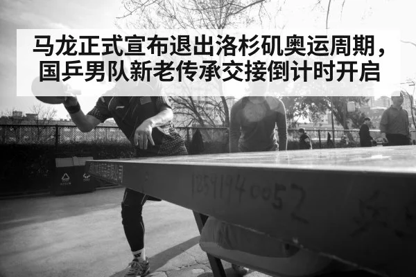 马龙正式宣布退出洛杉矶奥运周期，国乒男队新老传承交接倒计时开启