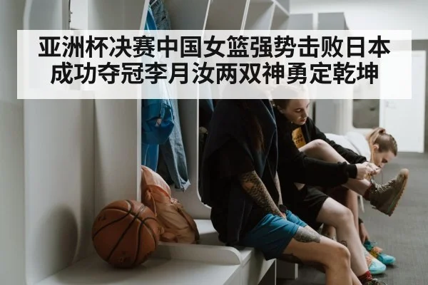 亚洲杯决赛中国女篮强势击败日本成功夺冠李月汝两双神勇定乾坤