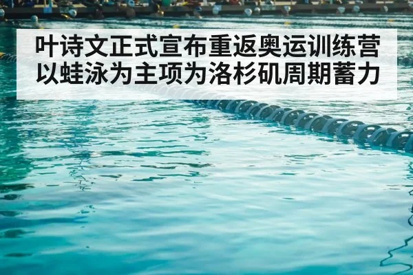 叶诗文正式宣布重返奥运训练营以蛙泳为主项为洛杉矶周期蓄力
